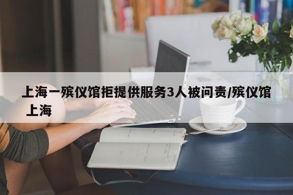 上海一殡仪馆拒提供服务3人被问责/殡仪馆 上海