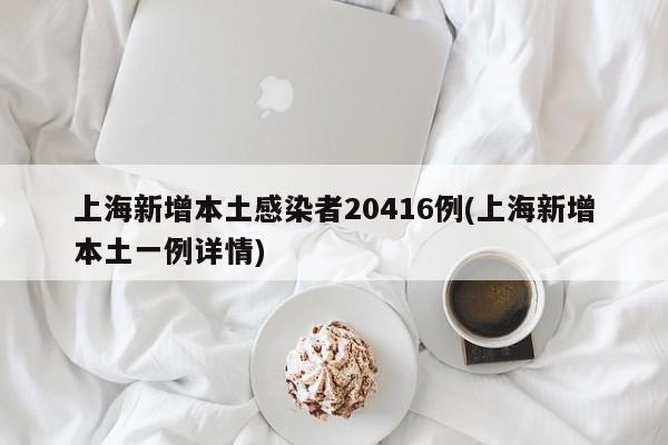 上海新增本土感染者20416例(上海新增本土一例详情)