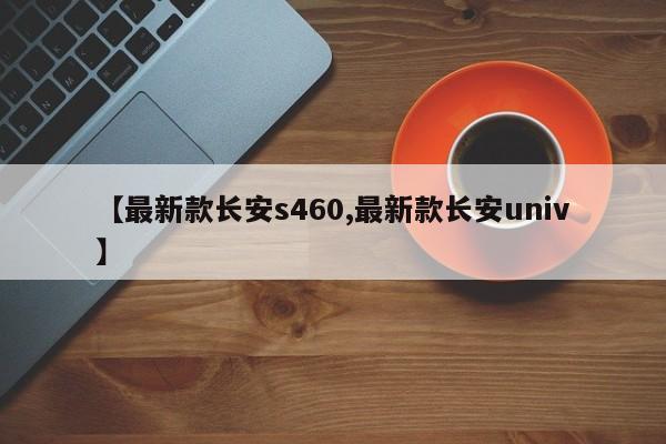 【最新款长安s460,最新款长安univ】