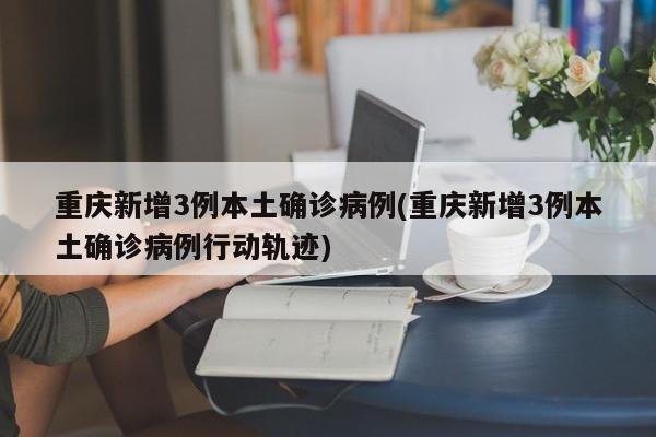 重庆新增3例本土确诊病例(重庆新增3例本土确诊病例行动轨迹)