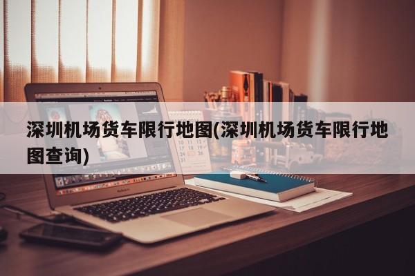 深圳机场货车限行地图(深圳机场货车限行地图查询)
