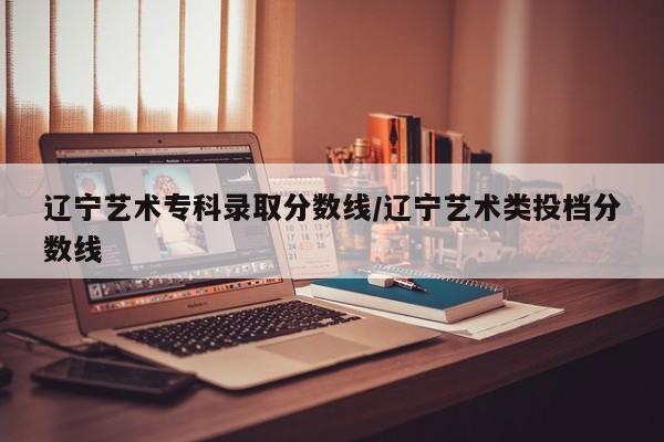 辽宁艺术专科录取分数线/辽宁艺术类投档分数线
