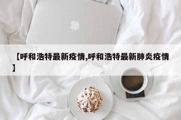 【呼和浩特最新疫情,呼和浩特最新肺炎疫情】