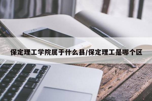 保定理工学院属于什么县/保定理工是哪个区