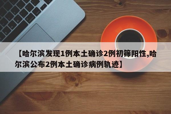 【哈尔滨发现1例本土确诊2例初筛阳性,哈尔滨公布2例本土确诊病例轨迹】