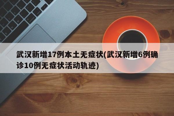 武汉新增17例本土无症状(武汉新增6例确诊10例无症状活动轨迹)