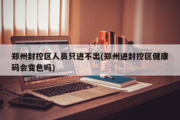 郑州封控区人员只进不出(郑州进封控区健康码会变色吗)