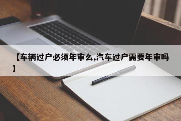 【车辆过户必须年审么,汽车过户需要年审吗】
