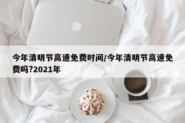 今年清明节高速免费时间/今年清明节高速免费吗?2021年