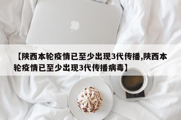 【陕西本轮疫情已至少出现3代传播,陕西本轮疫情已至少出现3代传播病毒】