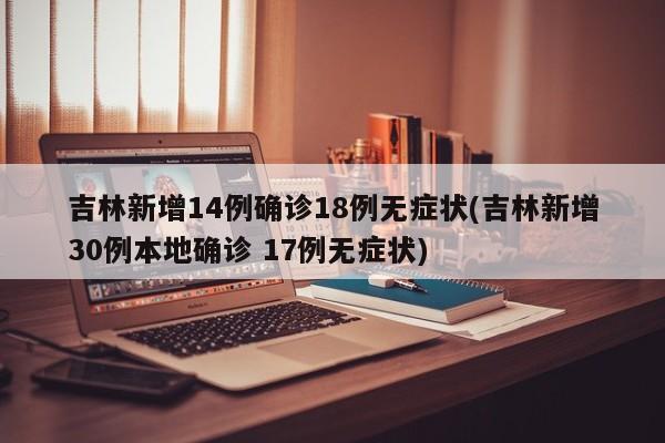 吉林新增14例确诊18例无症状(吉林新增30例本地确诊 17例无症状)
