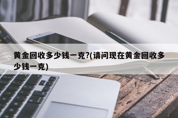 黄金回收多少钱一克?(请问现在黄金回收多少钱一克)