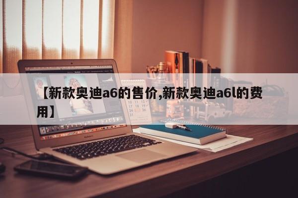 【新款奥迪a6的售价,新款奥迪a6l的费用】