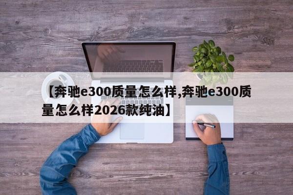 【奔驰e300质量怎么样,奔驰e300质量怎么样2026款纯油】