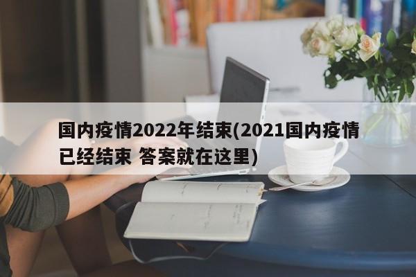 国内疫情2022年结束(2021国内疫情已经结束 答案就在这里)