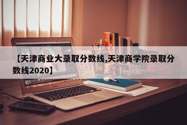 【天津商业大录取分数线,天津商学院录取分数线2020】