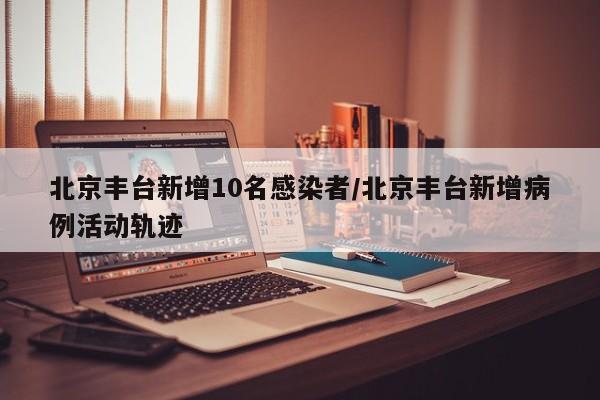 北京丰台新增10名感染者/北京丰台新增病例活动轨迹