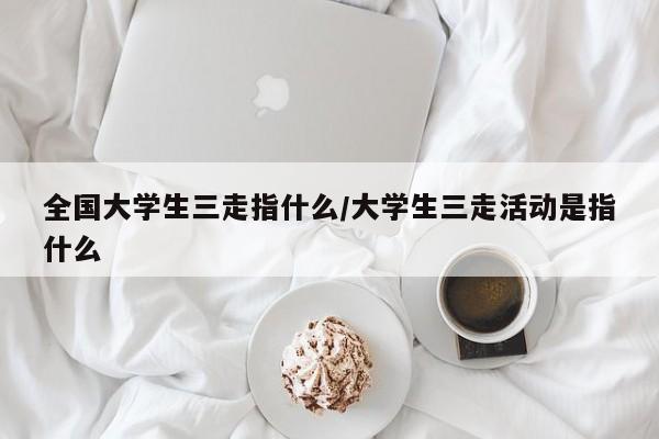 全国大学生三走指什么/大学生三走活动是指什么