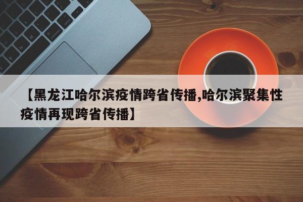 【黑龙江哈尔滨疫情跨省传播,哈尔滨聚集性疫情再现跨省传播】