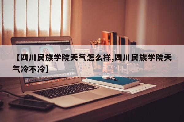 【四川民族学院天气怎么样,四川民族学院天气冷不冷】