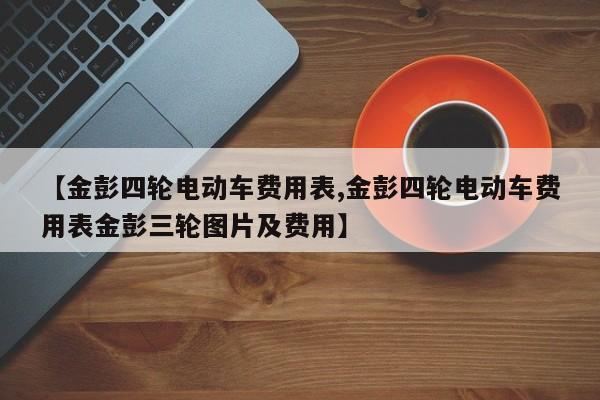【金彭四轮电动车费用表,金彭四轮电动车费用表金彭三轮图片及费用】