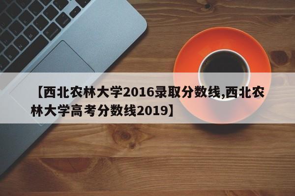 【西北农林大学2016录取分数线,西北农林大学高考分数线2019】