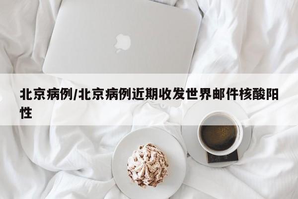 北京病例/北京病例近期收发世界邮件核酸阳性