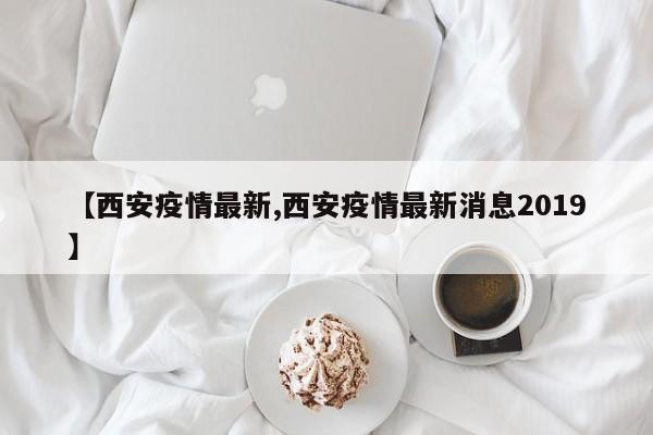 【西安疫情最新,西安疫情最新消息2019】