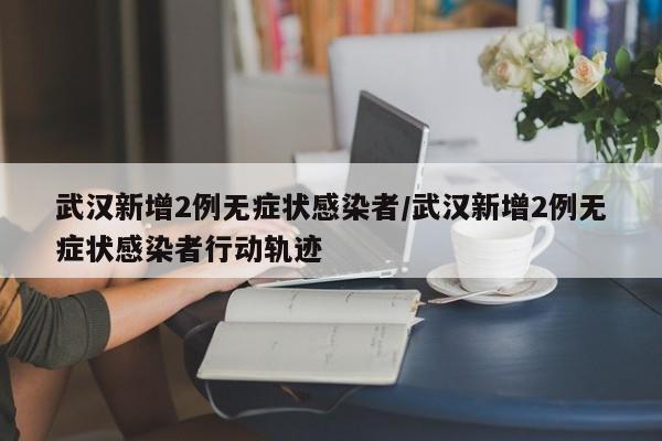 武汉新增2例无症状感染者/武汉新增2例无症状感染者行动轨迹