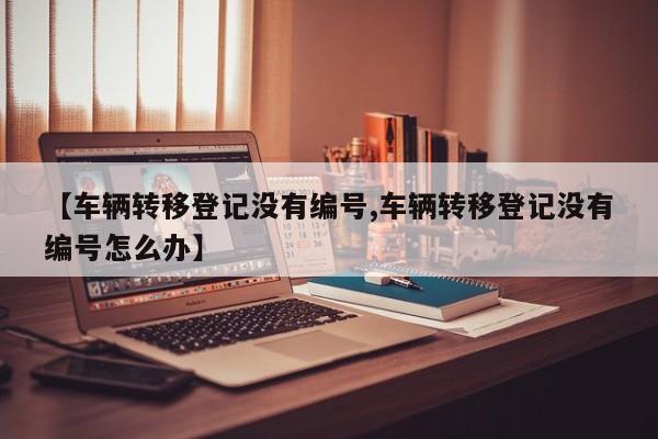 【车辆转移登记没有编号,车辆转移登记没有编号怎么办】
