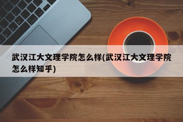 武汉江大文理学院怎么样(武汉江大文理学院怎么样知乎)