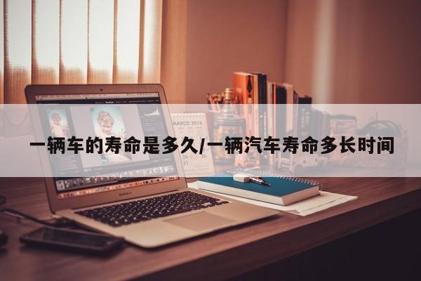 一辆车的寿命是多久/一辆汽车寿命多长时间