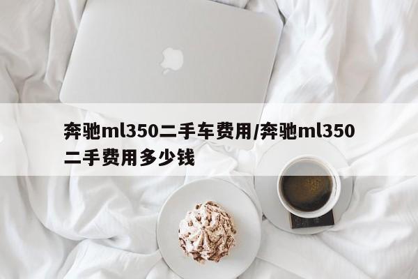 奔驰ml350二手车费用/奔驰ml350二手费用多少钱