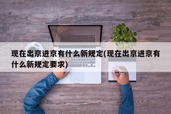 现在出京进京有什么新规定(现在出京进京有什么新规定要求)