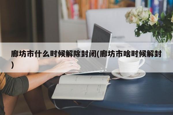 廊坊市什么时候解除封闭(廊坊市啥时候解封)
