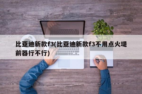 比亚迪新款f3(比亚迪新款f3不用点火堤前器行不行)