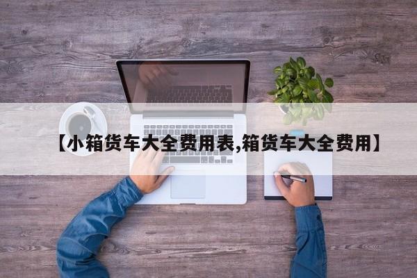 【小箱货车大全费用表,箱货车大全费用】