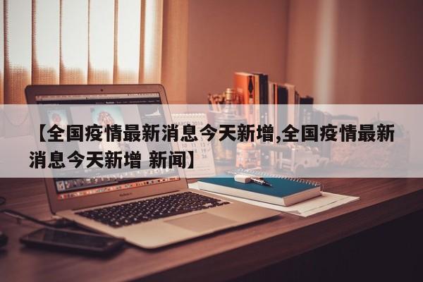 【全国疫情最新消息今天新增,全国疫情最新消息今天新增 新闻】