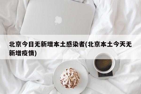 北京今日无新增本土感染者(北京本土今天无新增疫情)