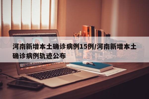河南新增本土确诊病例15例/河南新增本土确诊病例轨迹公布
