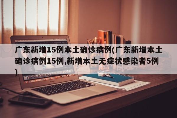 广东新增15例本土确诊病例(广东新增本土确诊病例15例,新增本土无症状感染者5例)