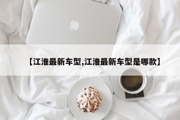 【江淮最新车型,江淮最新车型是哪款】