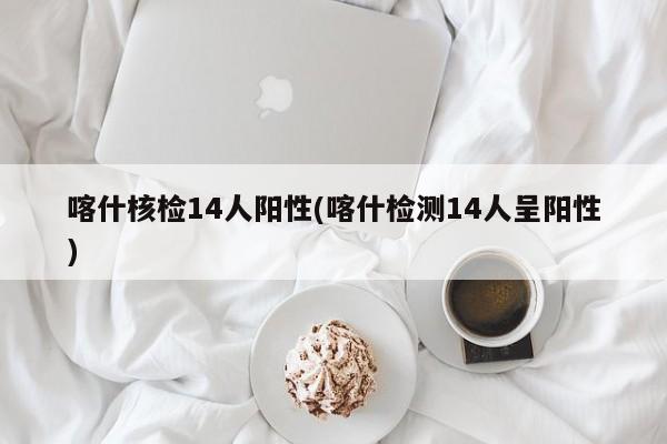 喀什核检14人阳性(喀什检测14人呈阳性)