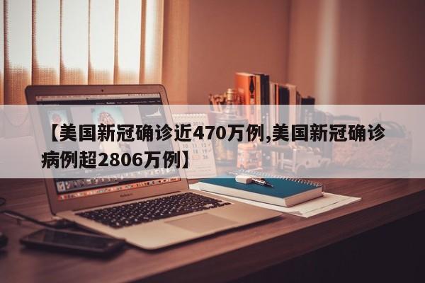 【美国新冠确诊近470万例,美国新冠确诊病例超2806万例】