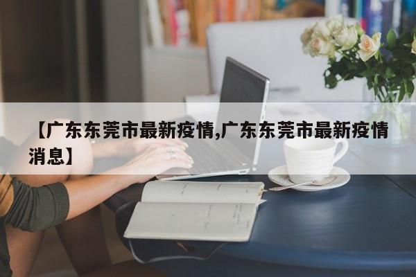 【广东东莞市最新疫情,广东东莞市最新疫情消息】
