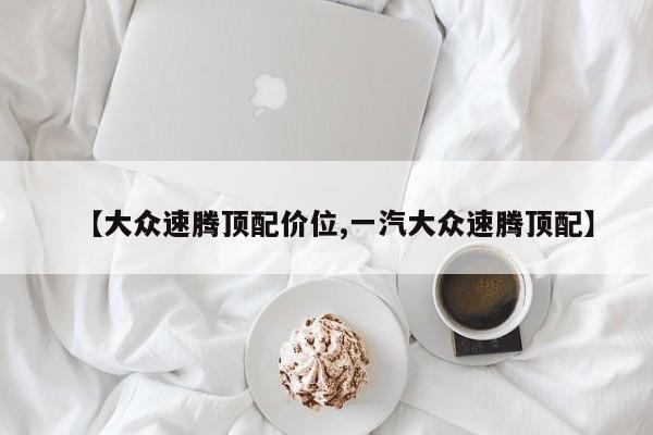 【大众速腾顶配价位,一汽大众速腾顶配】