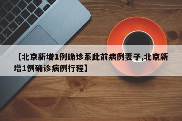 【北京新增1例确诊系此前病例妻子,北京新增1例确诊病例行程】