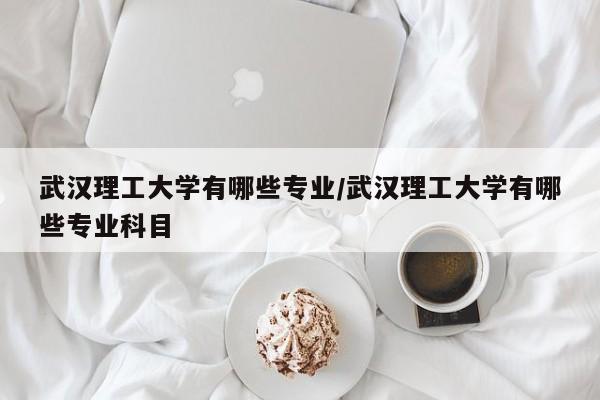 武汉理工大学有哪些专业/武汉理工大学有哪些专业科目