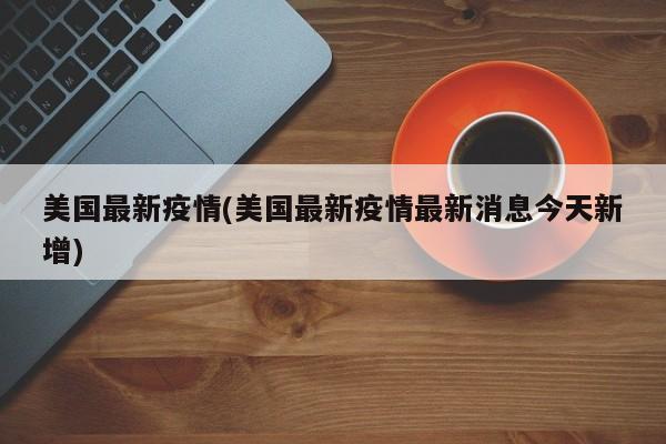 美国最新疫情(美国最新疫情最新消息今天新增)
