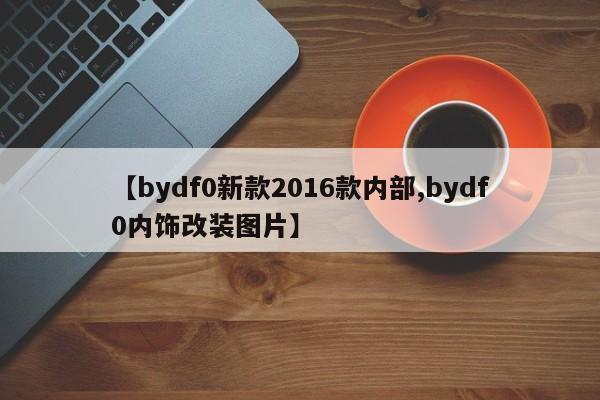 【bydf0新款2016款内部,bydf0内饰改装图片】
